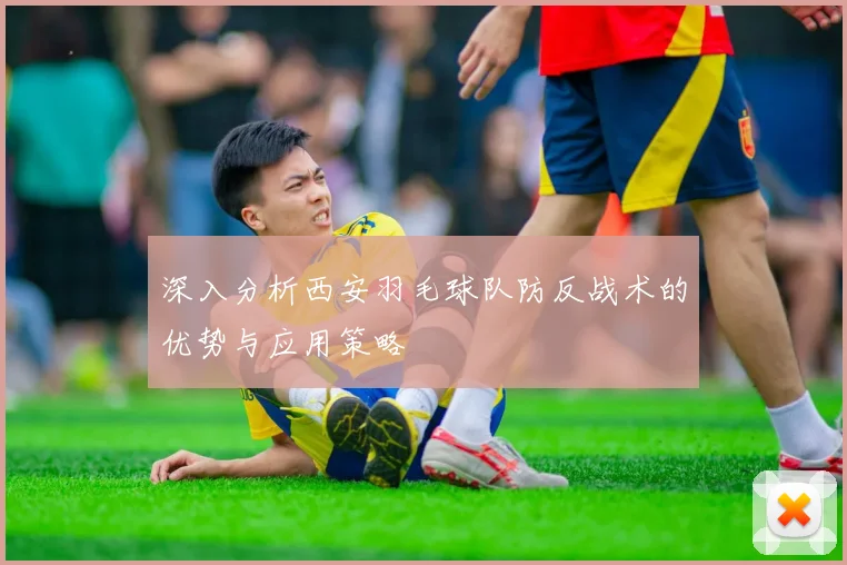 深入分析西安羽毛球队防反战术的优势与应用策略