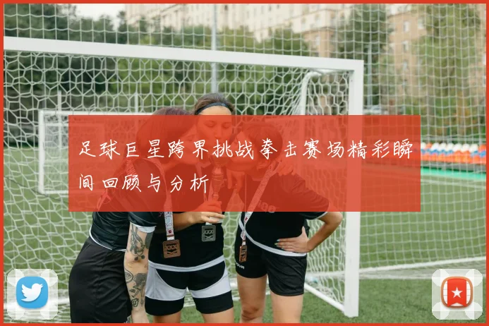 足球巨星跨界挑战拳击赛场精彩瞬间回顾与分析