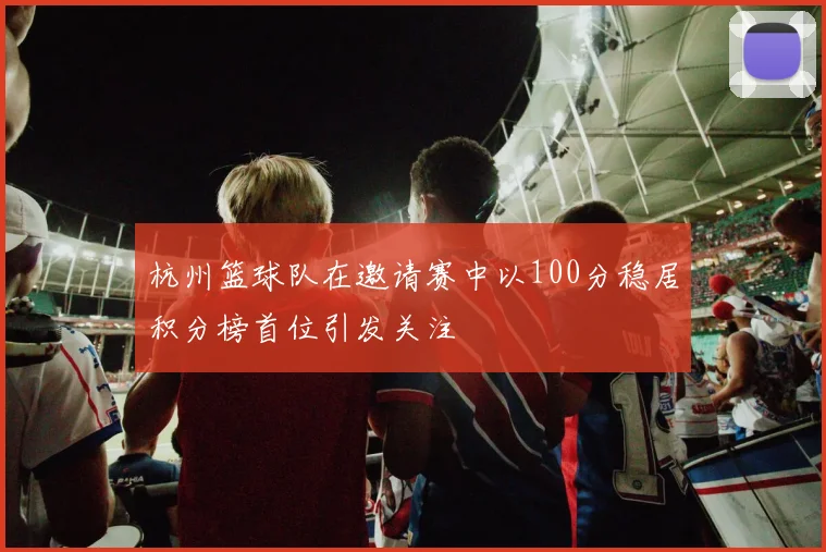 杭州篮球队在邀请赛中以100分稳居积分榜首位引发关注