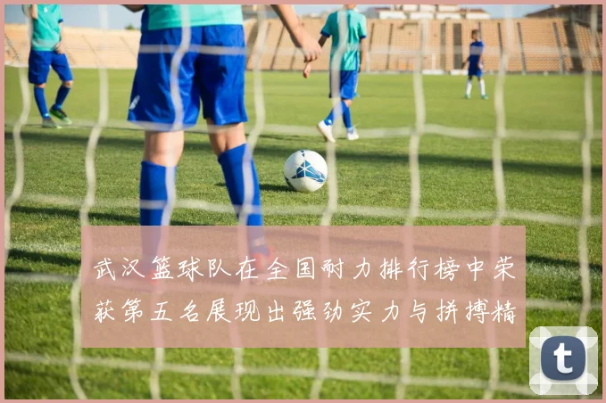 武汉篮球队在全国耐力排行榜中荣获第五名展现出强劲实力与拼搏精神