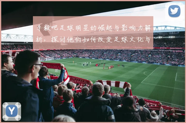 李毅吧足球明星的崛起与影响力解析，探讨他们如何改变足球文化与球迷互动