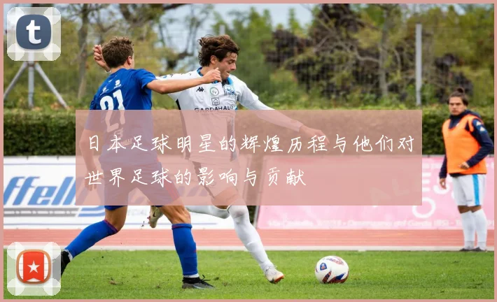 日本足球明星的辉煌历程与他们对世界足球的影响与贡献
