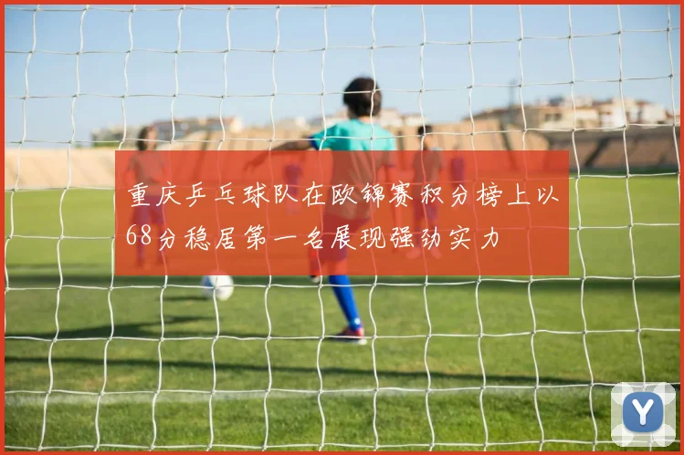 重庆乒乓球队在欧锦赛积分榜上以68分稳居第一名展现强劲实力