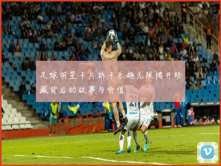 足球明星卡片拆卡乐趣无限揭开珍藏背后的故事与价值