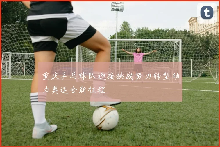 重庆乒乓球队迎接挑战努力转型助力奥运会新征程