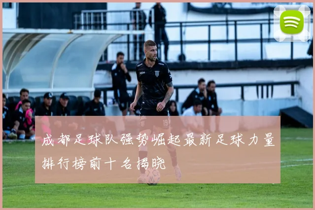 成都足球队强势崛起最新足球力量排行榜前十名揭晓