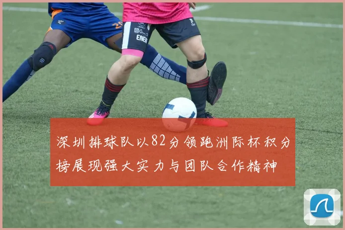 深圳排球队以82分领跑洲际杯积分榜展现强大实力与团队合作精神