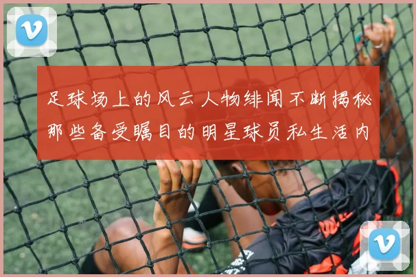 足球场上的风云人物绯闻不断揭秘那些备受瞩目的明星球员私生活内幕