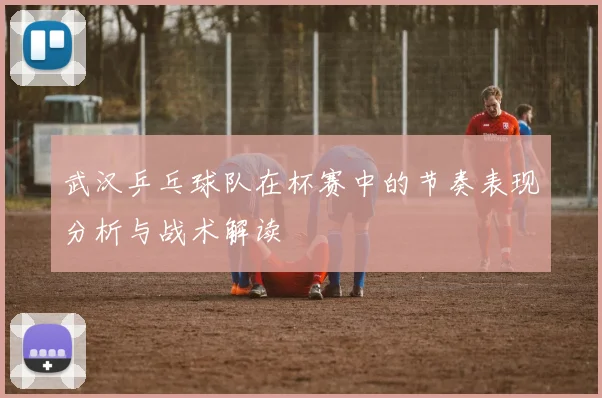 武汉乒乓球队在杯赛中的节奏表现分析与战术解读