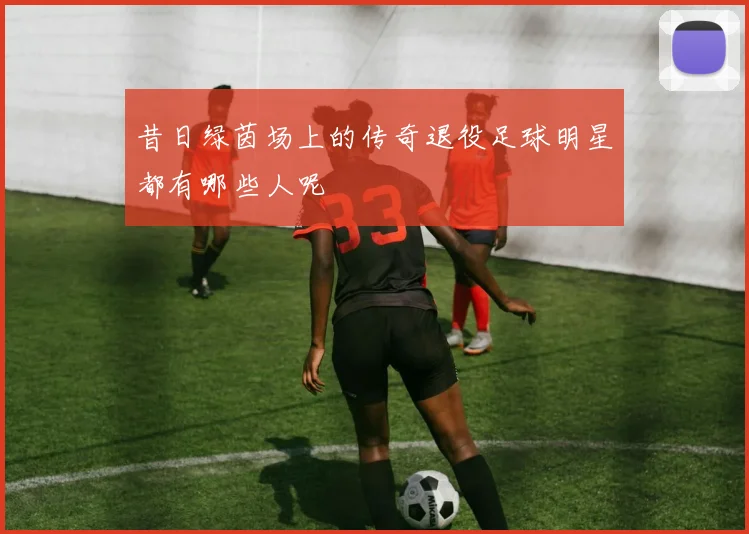 昔日绿茵场上的传奇退役足球明星都有哪些人呢