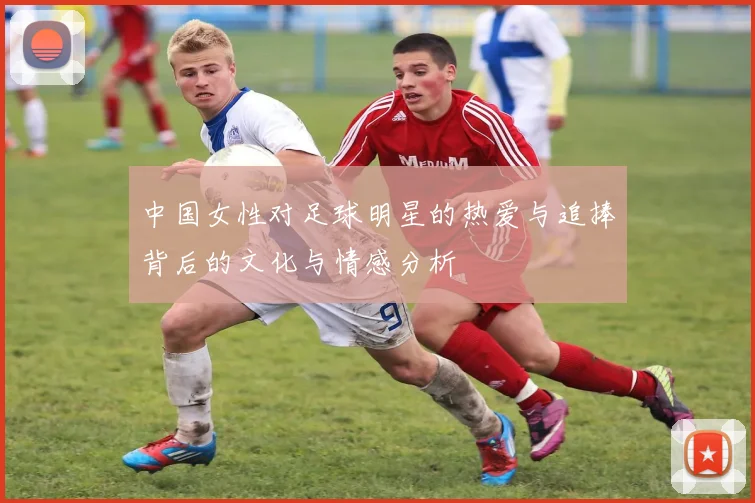 中国女性对足球明星的热爱与追捧背后的文化与情感分析