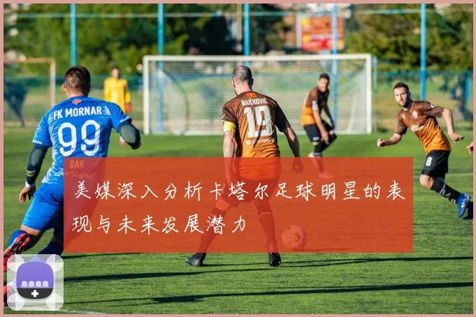 美媒深入分析卡塔尔足球明星的表现与未来发展潜力