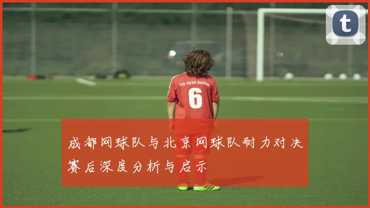 成都网球队与北京网球队耐力对决赛后深度分析与启示