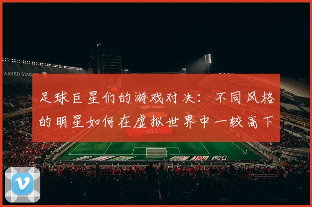 足球巨星们的游戏对决：不同风格的明星如何在虚拟世界中一较高下