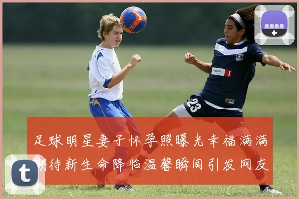 足球明星妻子怀孕照曝光幸福满满期待新生命降临温馨瞬间引发网友热议