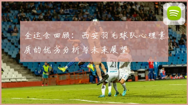 全运会回顾：西安羽毛球队心理素质的优劣分析与未来展望