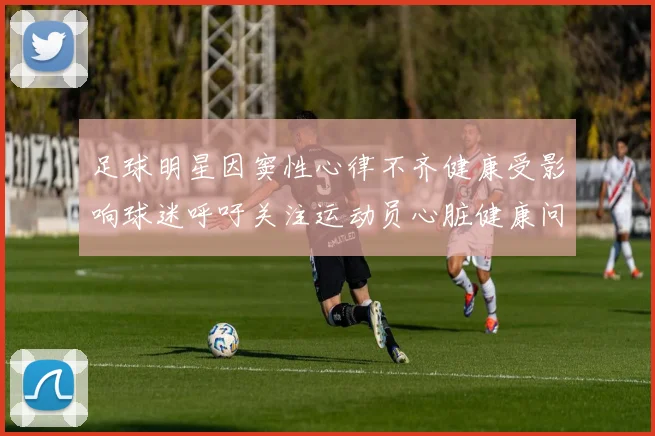 足球明星因窦性心律不齐健康受影响球迷呼吁关注运动员心脏健康问题