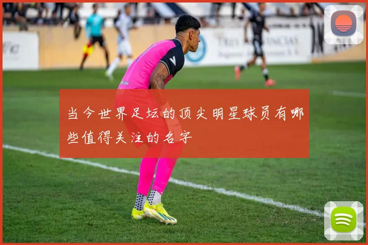 当今世界足坛的顶尖明星球员有哪些值得关注的名字