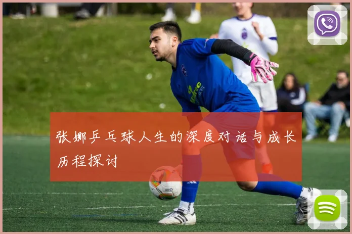 张娜乒乓球人生的深度对话与成长历程探讨