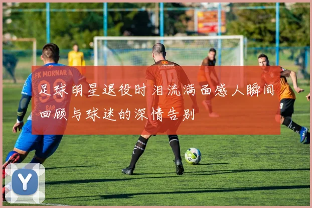 足球明星退役时泪流满面感人瞬间回顾与球迷的深情告别
