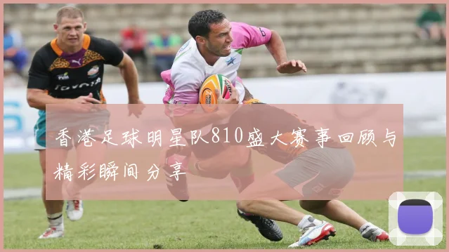 香港足球明星队810盛大赛事回顾与精彩瞬间分享
