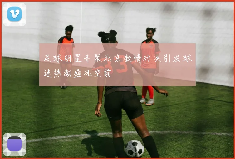 足球明星齐聚北京激情对决引发球迷热潮盛况空前