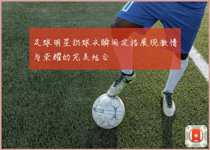 足球明星扔球衣瞬间定格展现激情与荣耀的完美结合