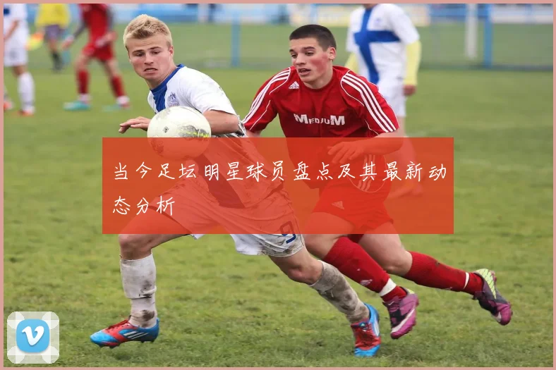 当今足坛明星球员盘点及其最新动态分析