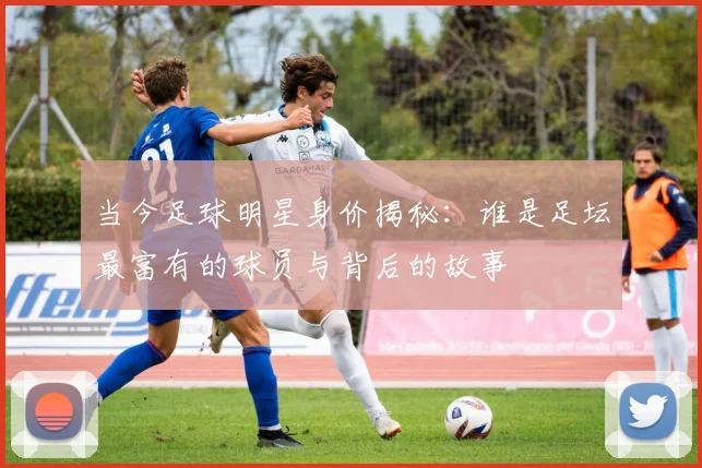 当今足球明星身价揭秘：谁是足坛最富有的球员与背后的故事